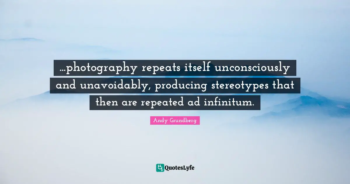 ...photography repeats itself unconsciously and unavoidably, producing stereotypes that then are repeated ad infinitum.