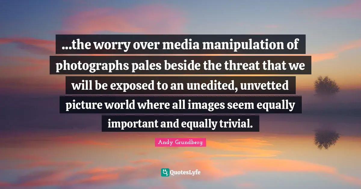...the worry over media manipulation of photographs pales beside the threat that we will be exposed to an unedited, unvetted picture world where all images seem equally important and equally trivial.