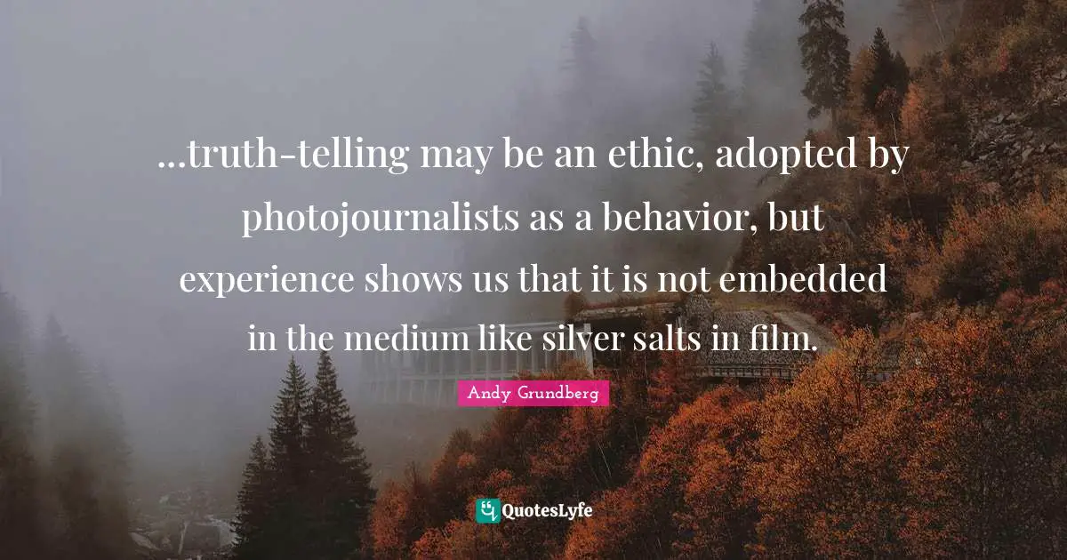 ...truth-telling may be an ethic, adopted by photojournalists as a behavior, but experience shows us that it is not embedded in the medium like silver salts in film.