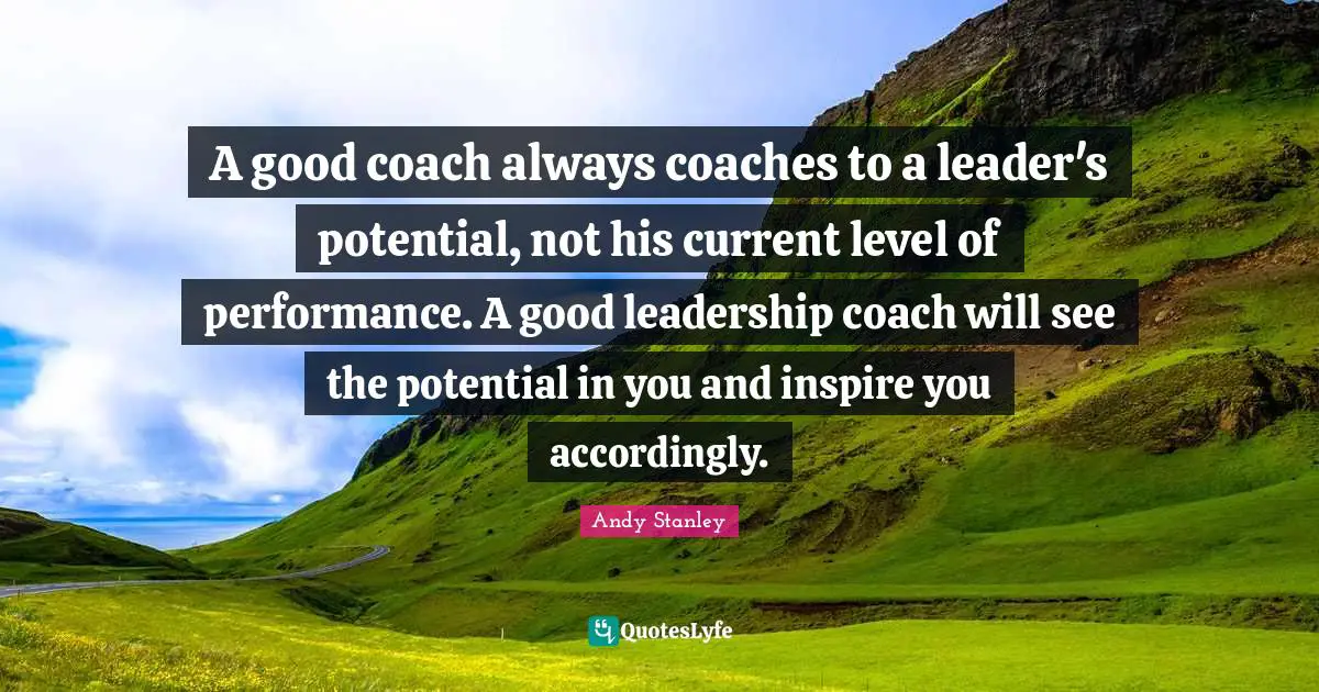 A good coach always coaches to a leader's potential, not his current level of performance. A good leadership coach will see the potential in you and inspire you accordingly.
