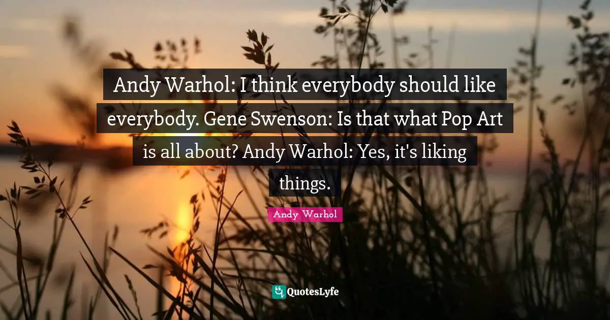 Andy Warhol: I think everybody should like everybody. Gene Swenson: Is that what Pop Art is all about? Andy Warhol: Yes, it's liking things.