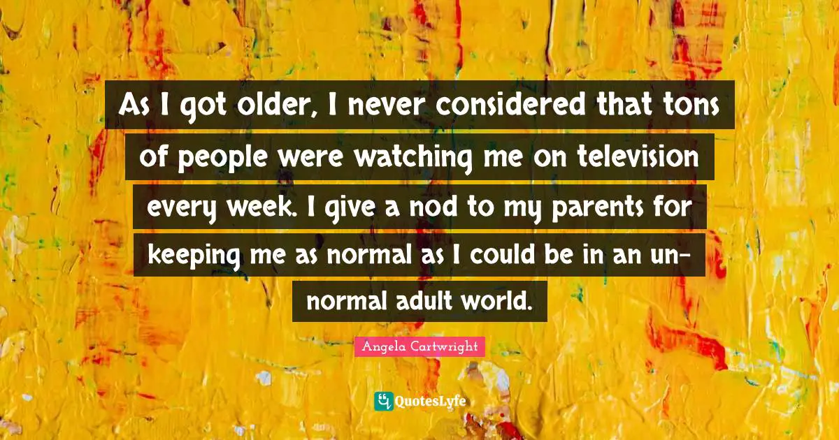 As I got older, I never considered that tons of people were watching me on television every week. I give a nod to my parents for keeping me as normal as I could be in an un-normal adult world.