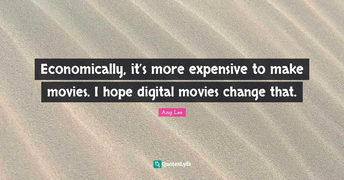 Economically, it’s more expensive to make movies. I hope digital movies change that.