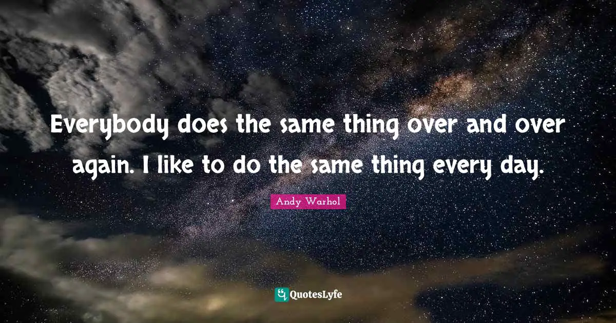 Everybody does the same thing over and over again. I like to do the same thing every day.