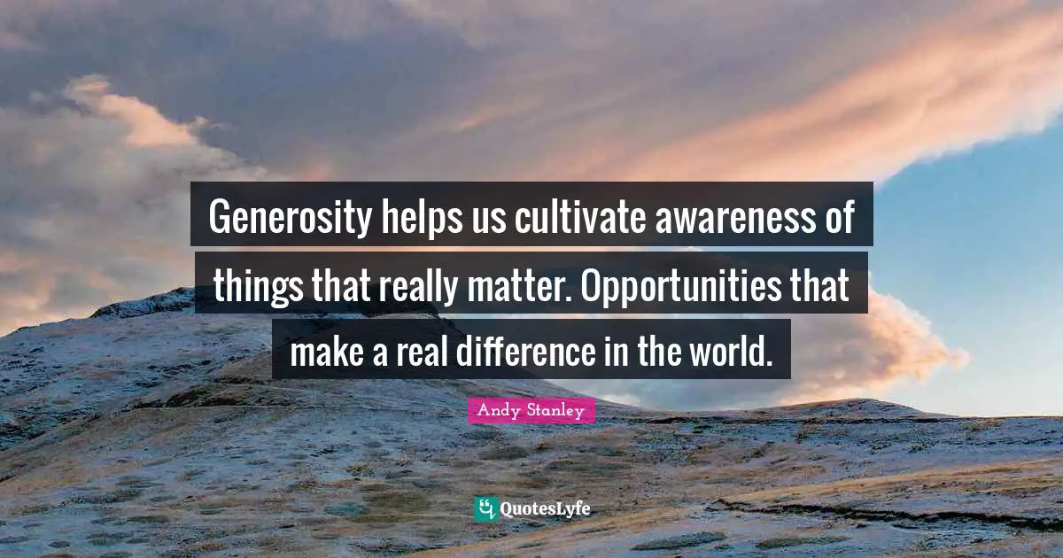 Generosity helps us cultivate awareness of things that really matter. Opportunities that make a real difference in the world.