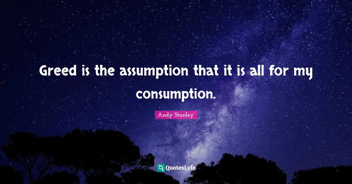 Greed is the assumption that it is all for my consumption.