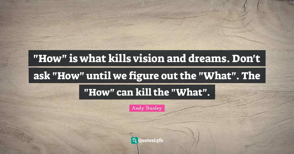 "How" is what kills vision and dreams. Don't ask "How" until we figure out the "What". The "How" can kill the "What".