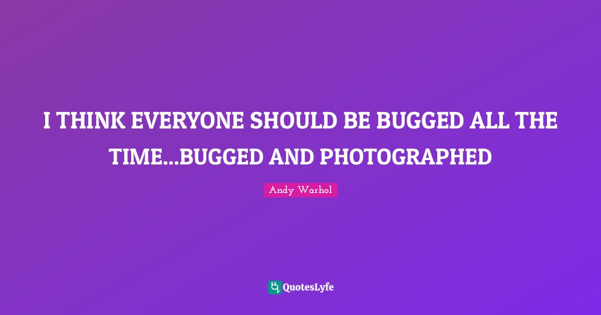 I THINK EVERYONE SHOULD BE BUGGED ALL THE TIME...BUGGED AND PHOTOGRAPHED