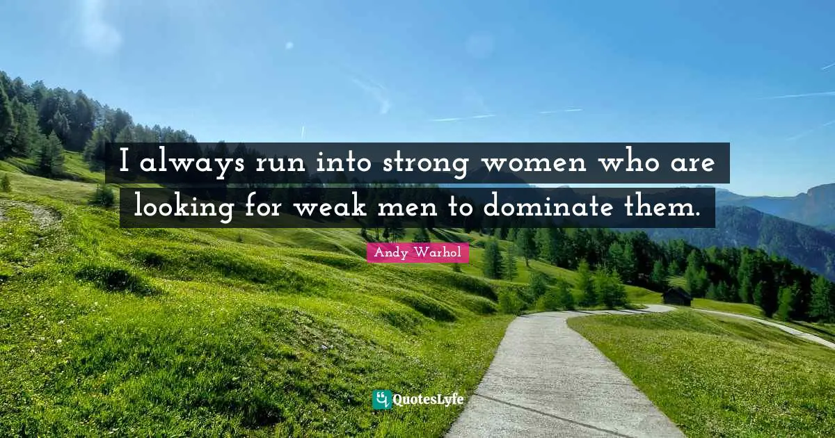 I always run into strong women who are looking for weak men to dominate them.