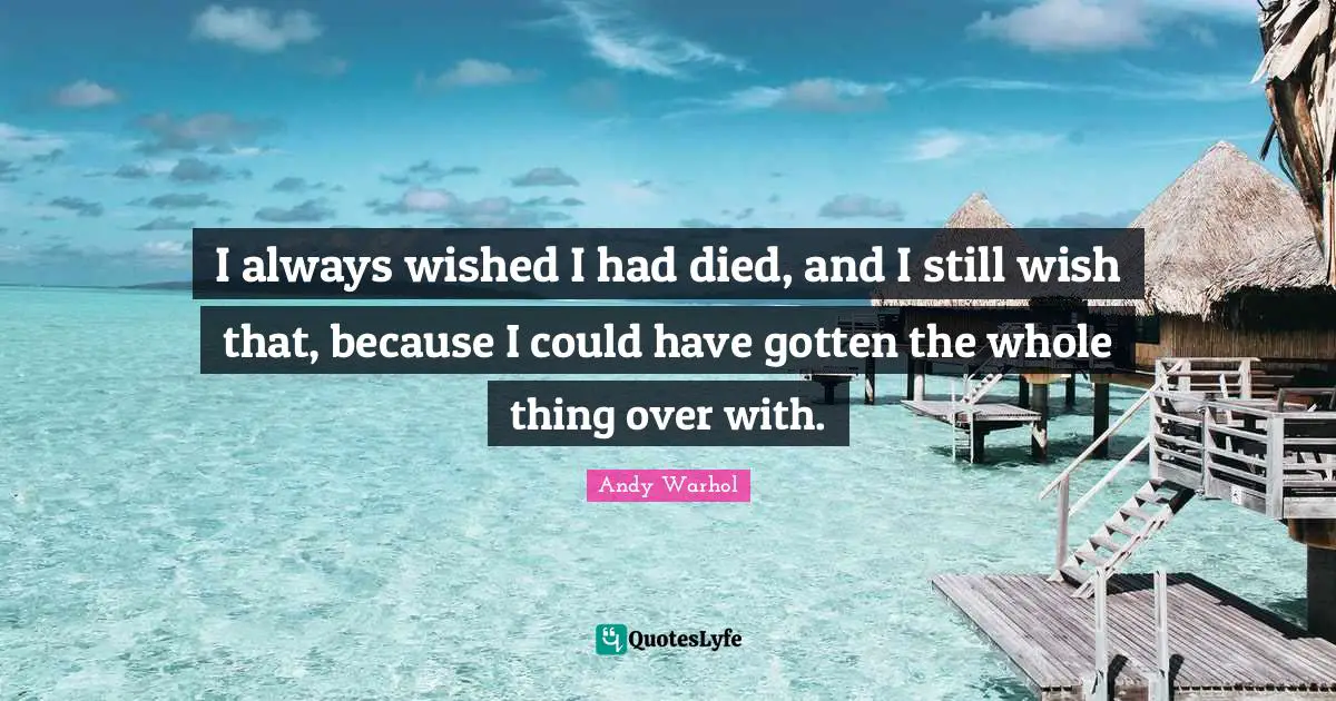 I always wished I had died, and I still wish that, because I could have gotten the whole thing over with.