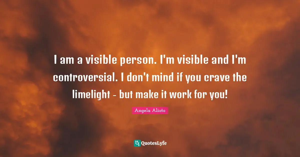 I am a visible person. I'm visible and I'm controversial. I don't mind if you crave the limelight - but make it work for you!