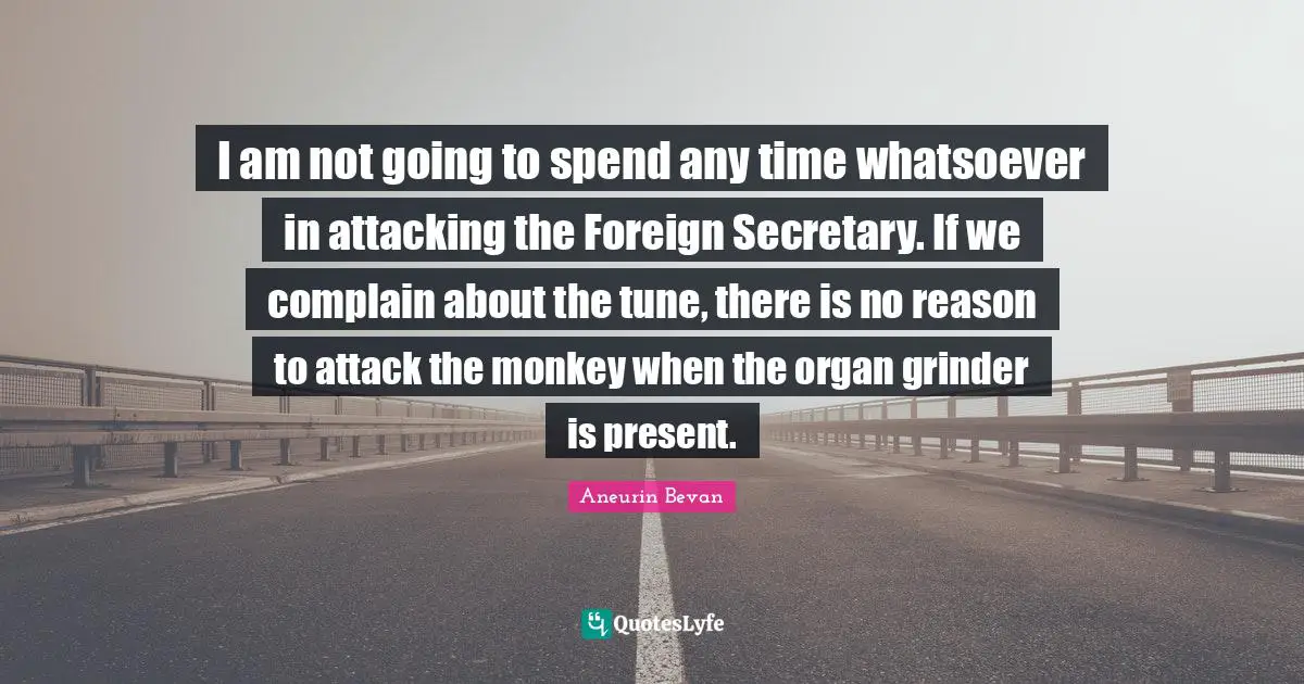 I am not going to spend any time whatsoever in attacking the Foreign Secretary. If we complain about the tune, there is no reason to attack the monkey when the organ grinder is present.
