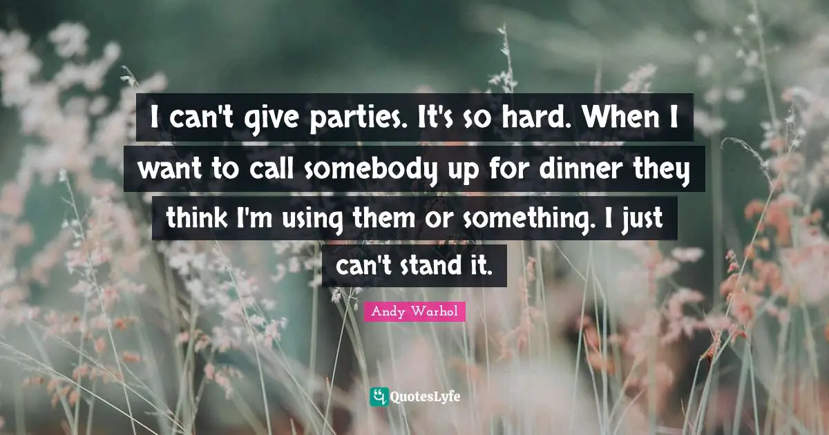 I can't give parties. It's so hard. When I want to call somebody up for dinner they think I'm using them or something. I just can't stand it.
