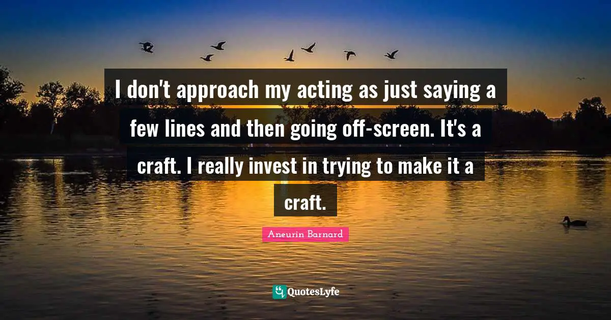 I don't approach my acting as just saying a few lines and then going off-screen. It's a craft. I really invest in trying to make it a craft.