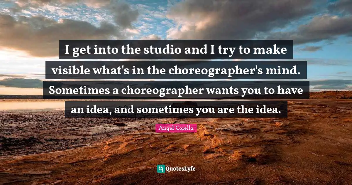 I get into the studio and I try to make visible what's in the choreographer's mind. Sometimes a choreographer wants you to have an idea, and sometimes you are the idea.