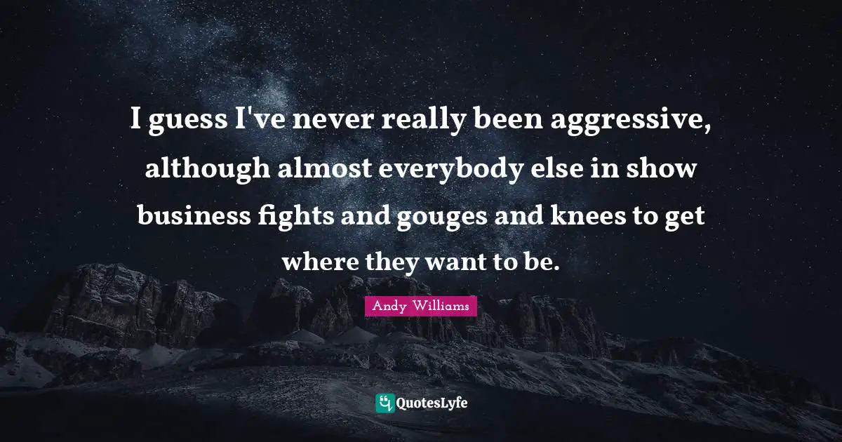 I guess I've never really been aggressive, although almost everybody else in show business fights and gouges and knees to get where they want to be.
