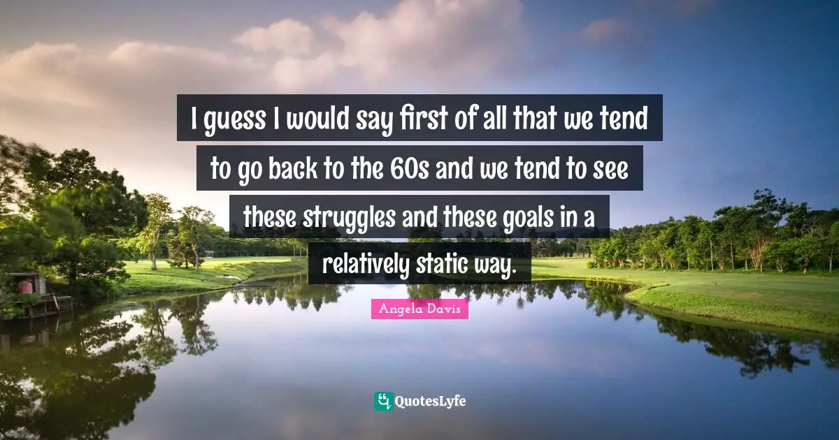 Angela Davis Quotes: "I guess I would say first of all that we tend to go back to the 60s and we tend to see these struggles and these goals in a relatively static way."