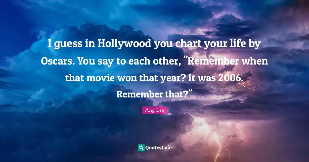I guess in Hollywood you chart your life by Oscars. You say to each other, "Remember when that movie won that year? It was 2006. Remember that?"