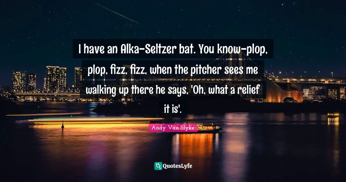 I have an Alka-Seltzer bat. You know-plop, plop, fizz, fizz, when the pitcher sees me walking up there he says, 'Oh, what a relief it is'.