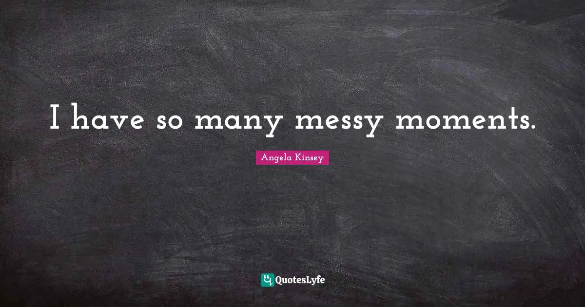 I have so many messy moments.