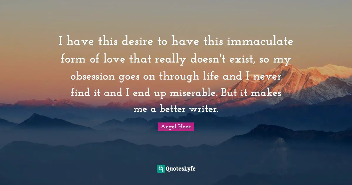 I have this desire to have this immaculate form of love that really doesn't exist, so my obsession goes on through life and I never find it and I end up miserable. But it makes me a better writer.