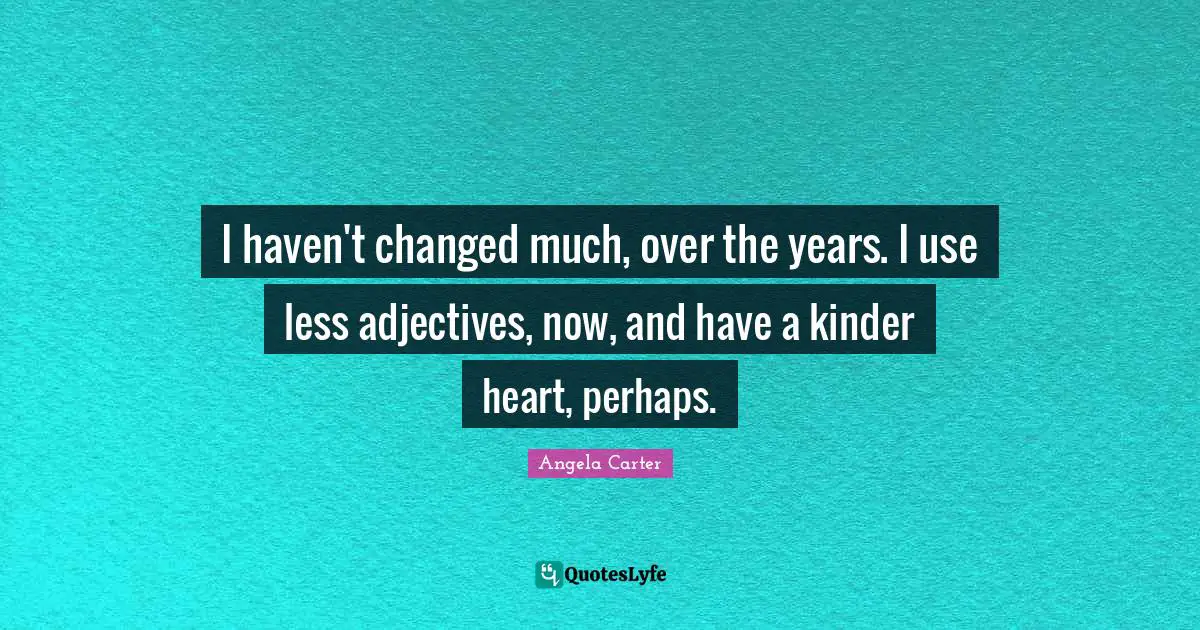 I haven't changed much, over the years. I use less adjectives, now, and have a kinder heart, perhaps.