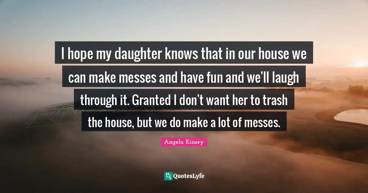 I hope my daughter knows that in our house we can make messes and have fun and we'll laugh through it. Granted I don't want her to trash the house, but we do make a lot of messes.