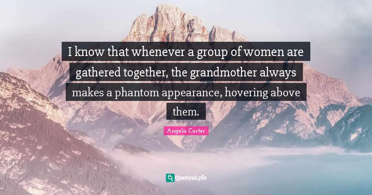 I know that whenever a group of women are gathered together, the grandmother always makes a phantom appearance, hovering above them.