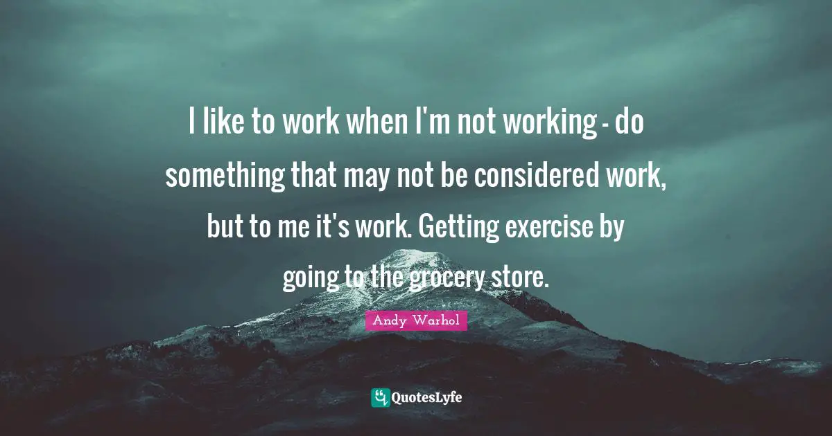 I like to work when I'm not working - do something that may not be considered work, but to me it's work. Getting exercise by going to the grocery store.