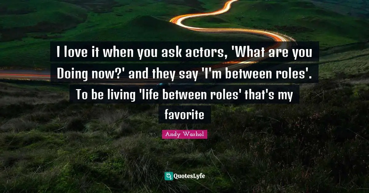 I love it when you ask actors, 'What are you Doing now?' and they say 'I'm between roles'. To be living 'life between roles' that's my favorite