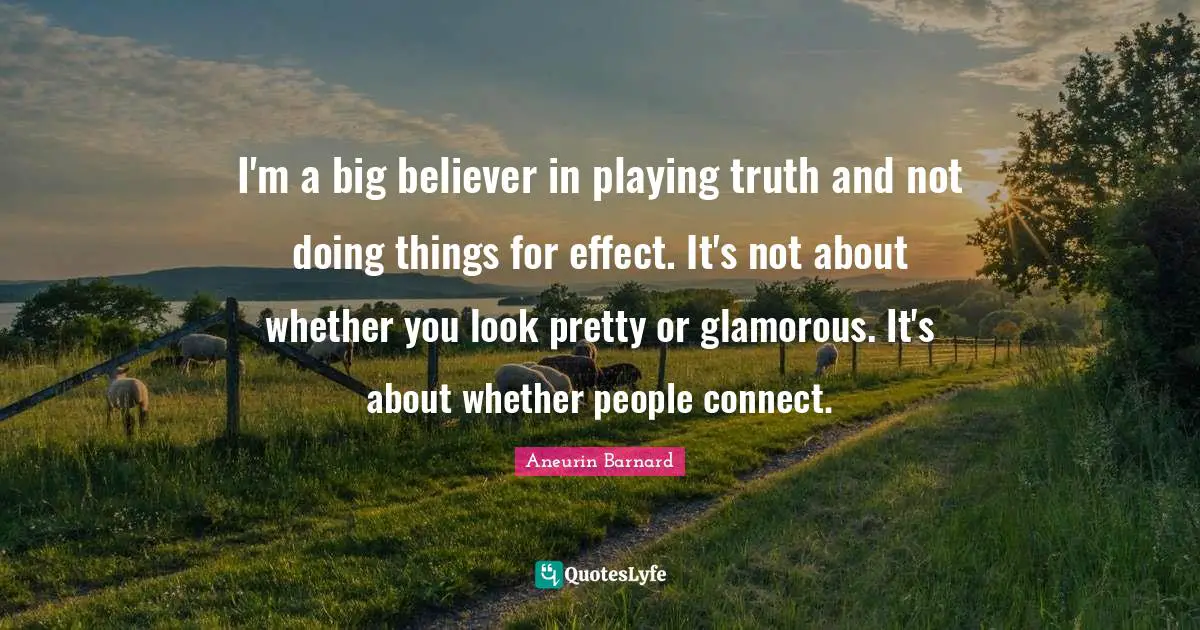 I'm a big believer in playing truth and not doing things for effect. It's not about whether you look pretty or glamorous. It's about whether people connect.