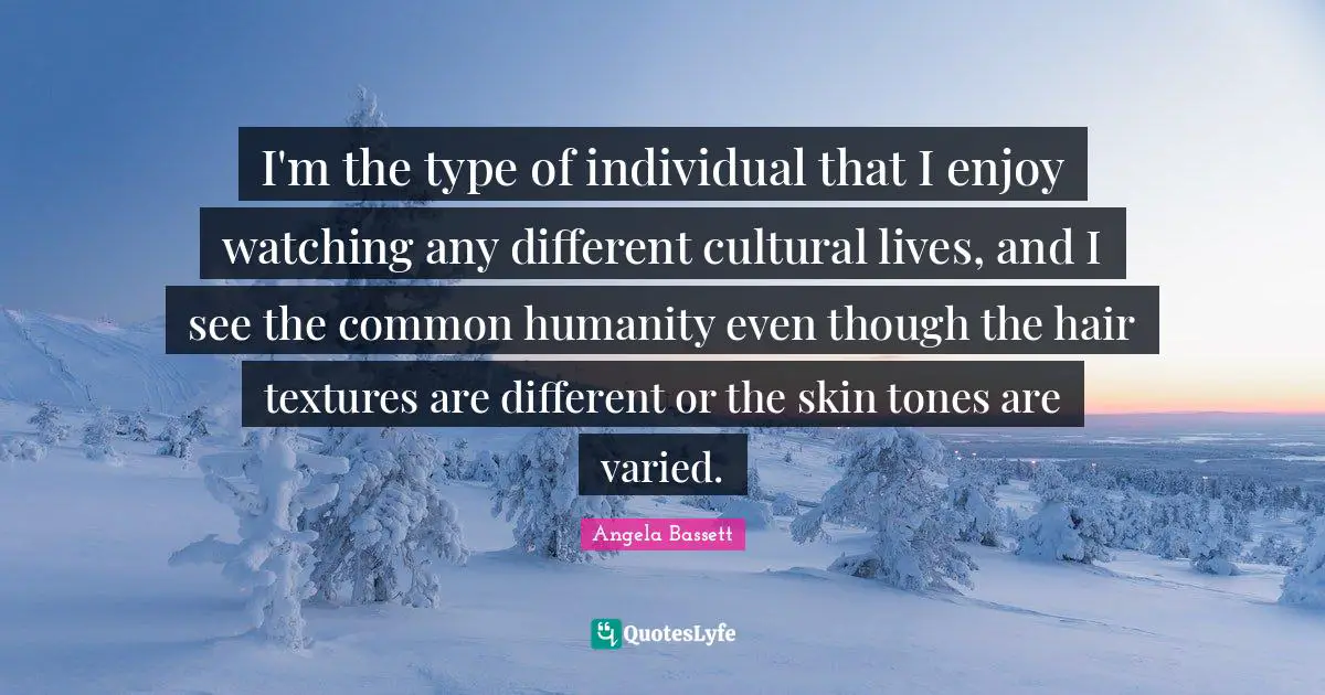 I'm the type of individual that I enjoy watching any different cultural lives, and I see the common humanity even though the hair textures are different or the skin tones are varied.