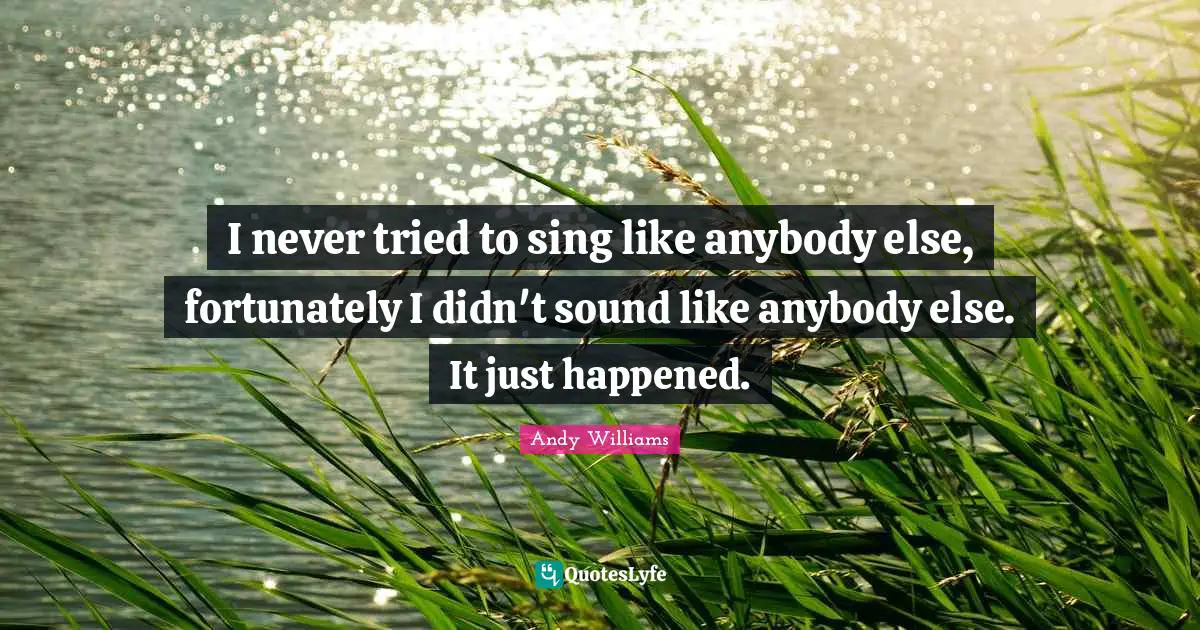 I never tried to sing like anybody else, fortunately I didn't sound like anybody else. It just happened.
