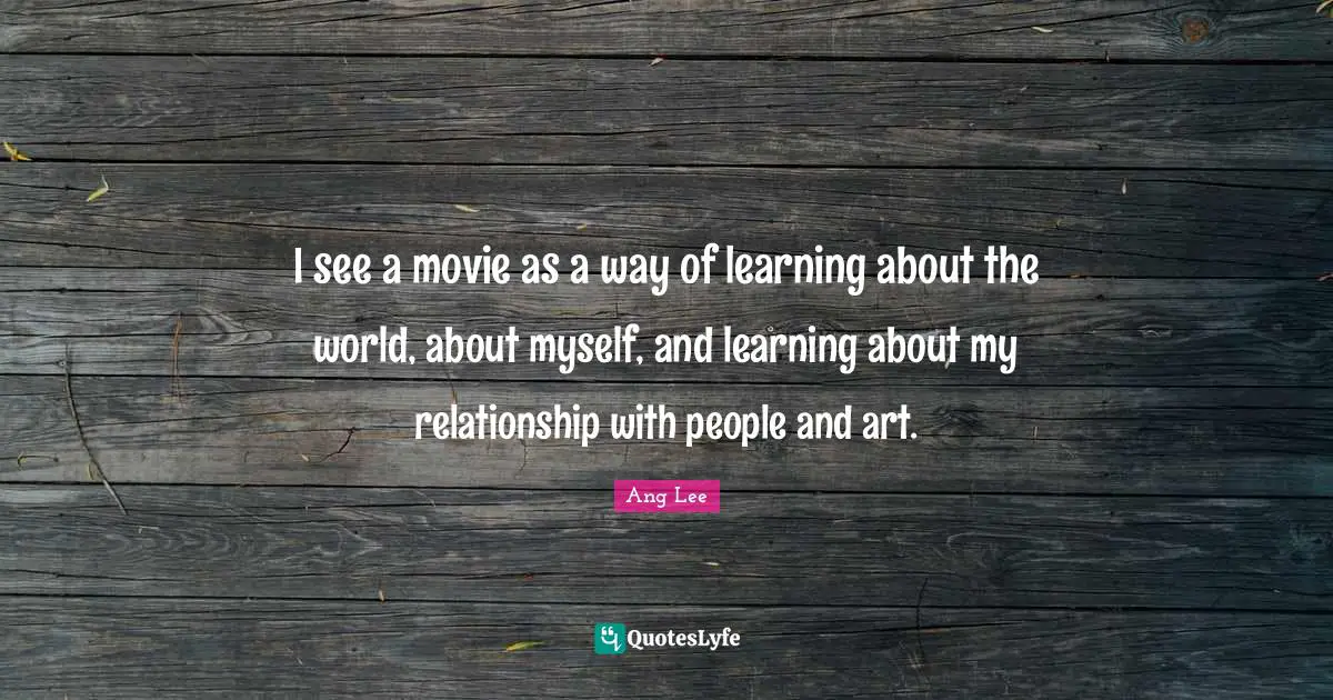 I see a movie as a way of learning about the world, about myself, and learning about my relationship with people and art.