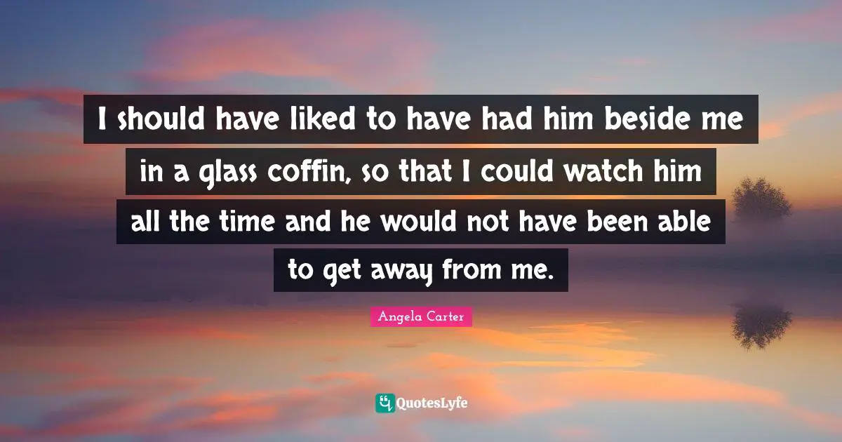 I should have liked to have had him beside me in a glass coffin, so that I could watch him all the time and he would not have been able to get away from me.