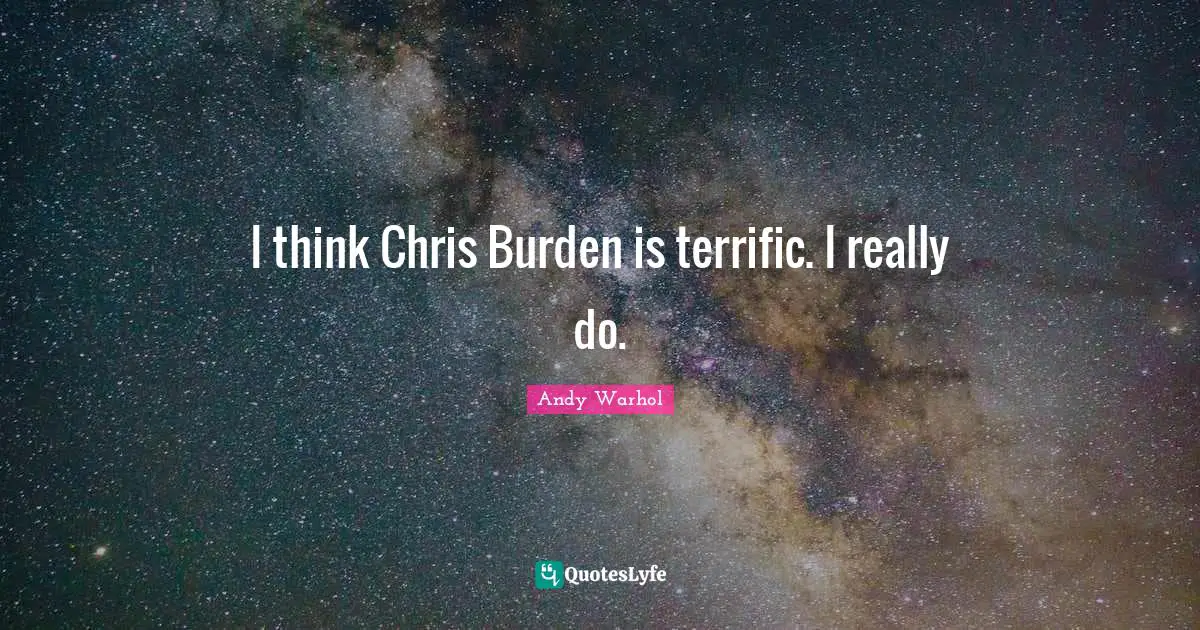 I think Chris Burden is terrific. I really do.