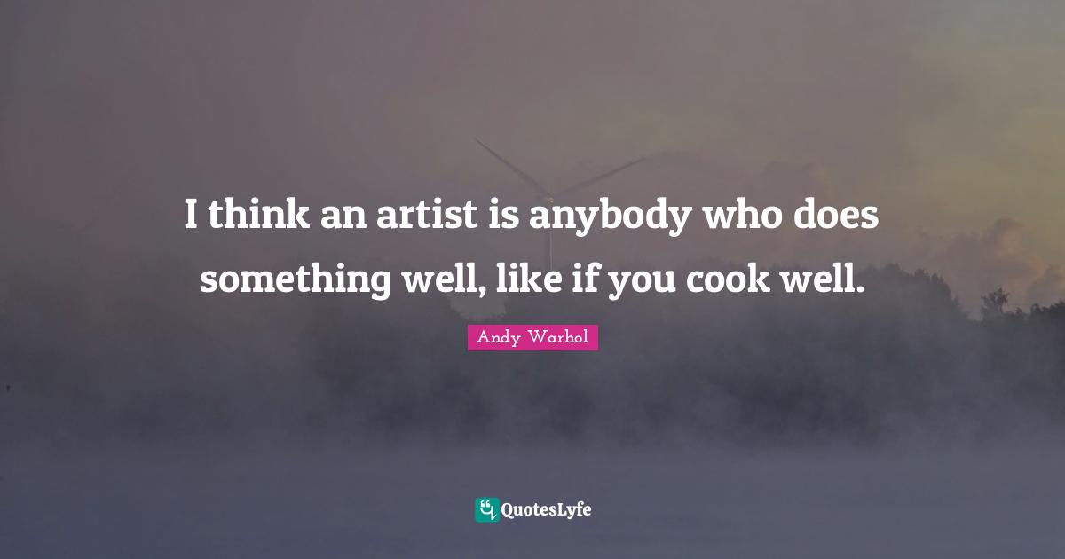 I think an artist is anybody who does something well, like if you cook well.