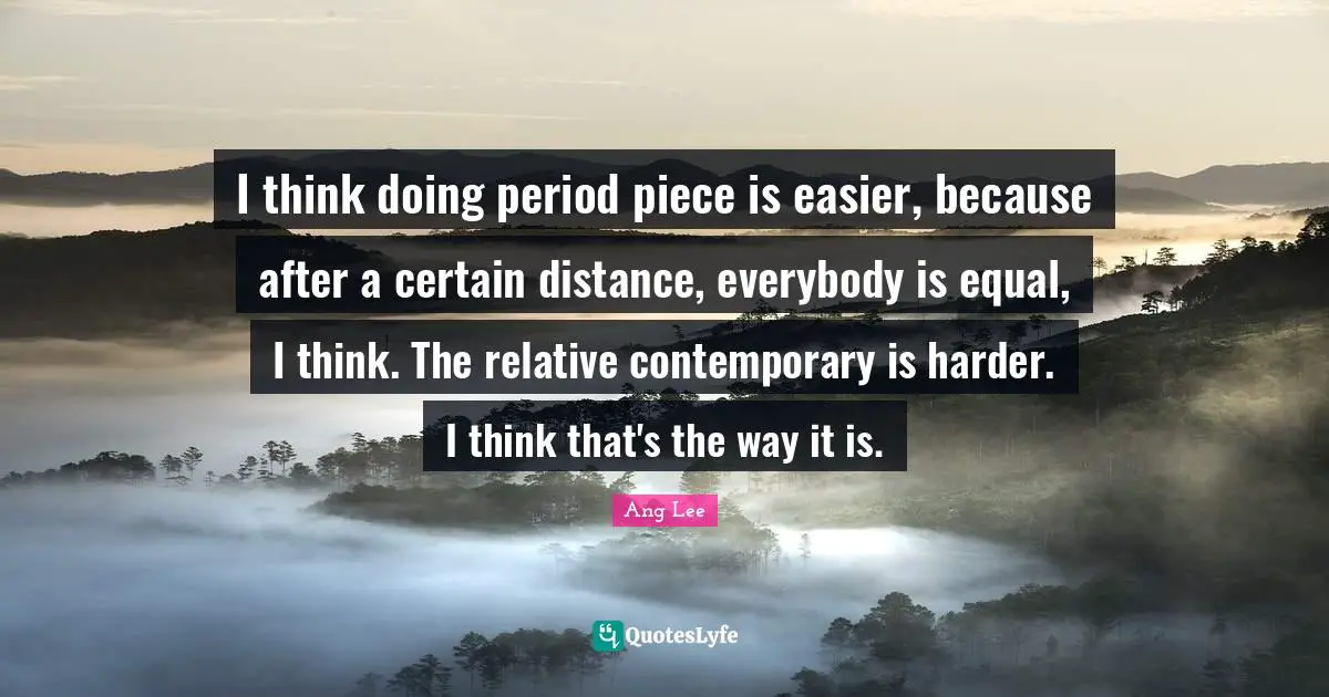 I think doing period piece is easier, because after a certain distance, everybody is equal, I think. The relative contemporary is harder. I think that's the way it is.