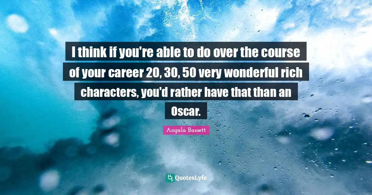 I think if you're able to do over the course of your career 20, 30, 50 very wonderful rich characters, you'd rather have that than an Oscar.