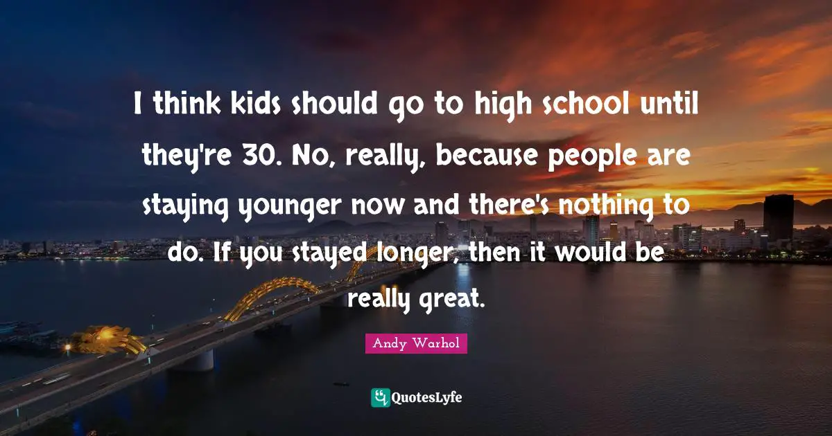 I think kids should go to high school until they're 30. No, really, because people are staying younger now and there's nothing to do. If you stayed longer, then it would be really great.