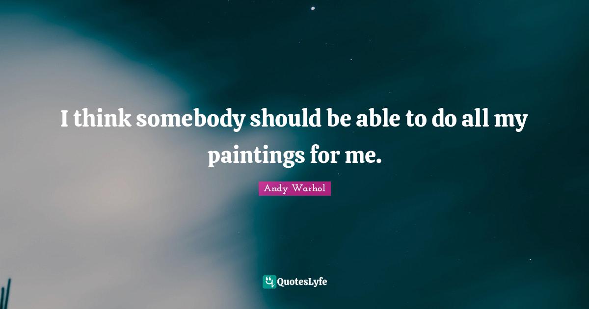 I think somebody should be able to do all my paintings for me.