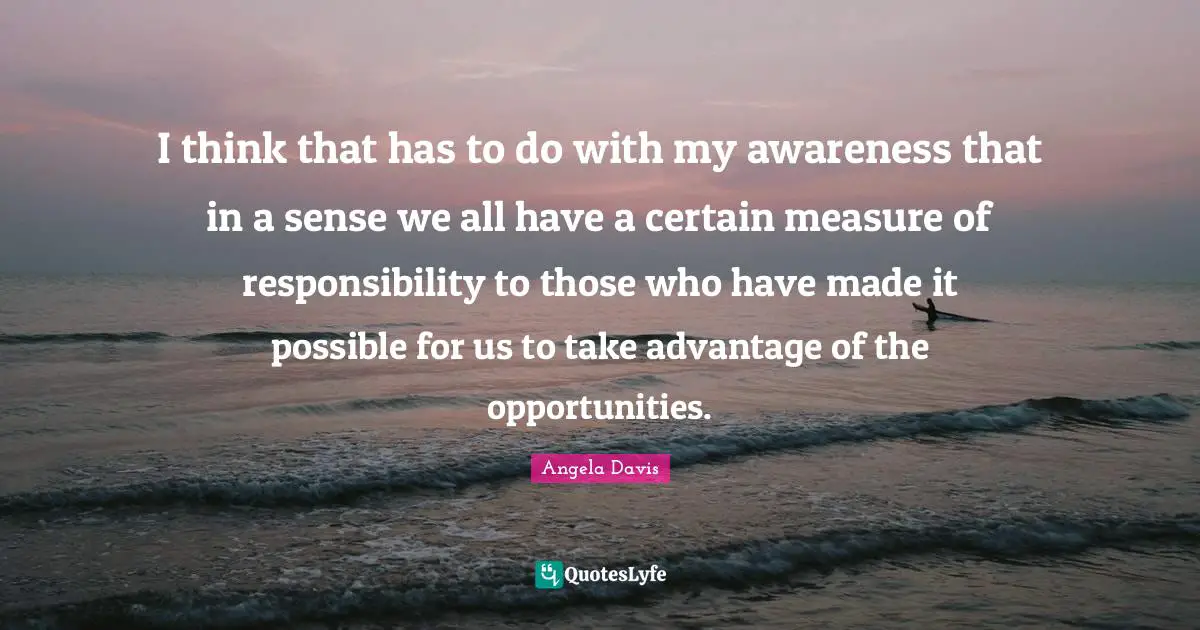 I think that has to do with my awareness that in a sense we all have a certain measure of responsibility to those who have made it possible for us to take advantage of the opportunities.