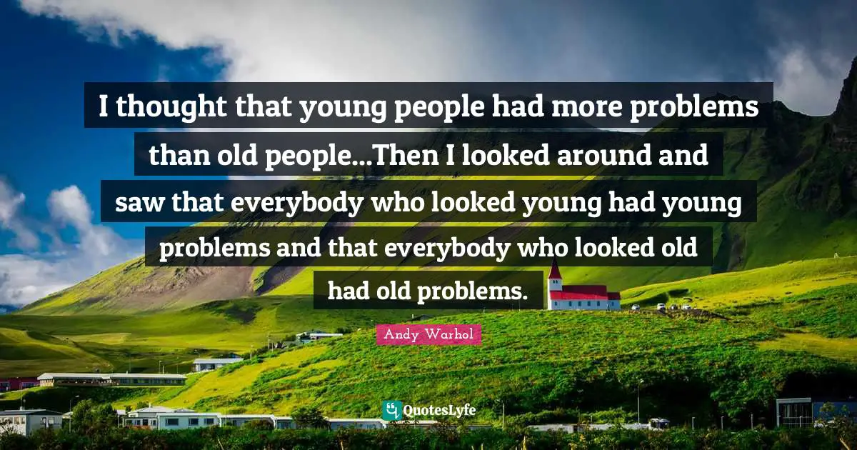 I thought that young people had more problems than old people...Then I looked around and saw that everybody who looked young had young problems and that everybody who looked old had old problems.