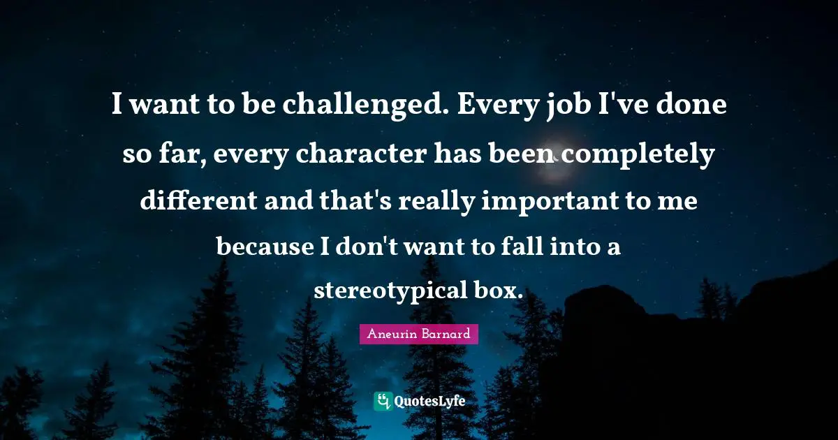 I want to be challenged. Every job I've done so far, every character has been completely different and that's really important to me because I don't want to fall into a stereotypical box.