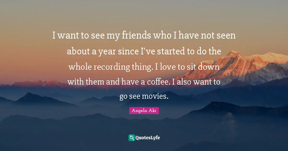 I want to see my friends who I have not seen about a year since I've started to do the whole recording thing. I love to sit down with them and have a coffee. I also want to go see movies.