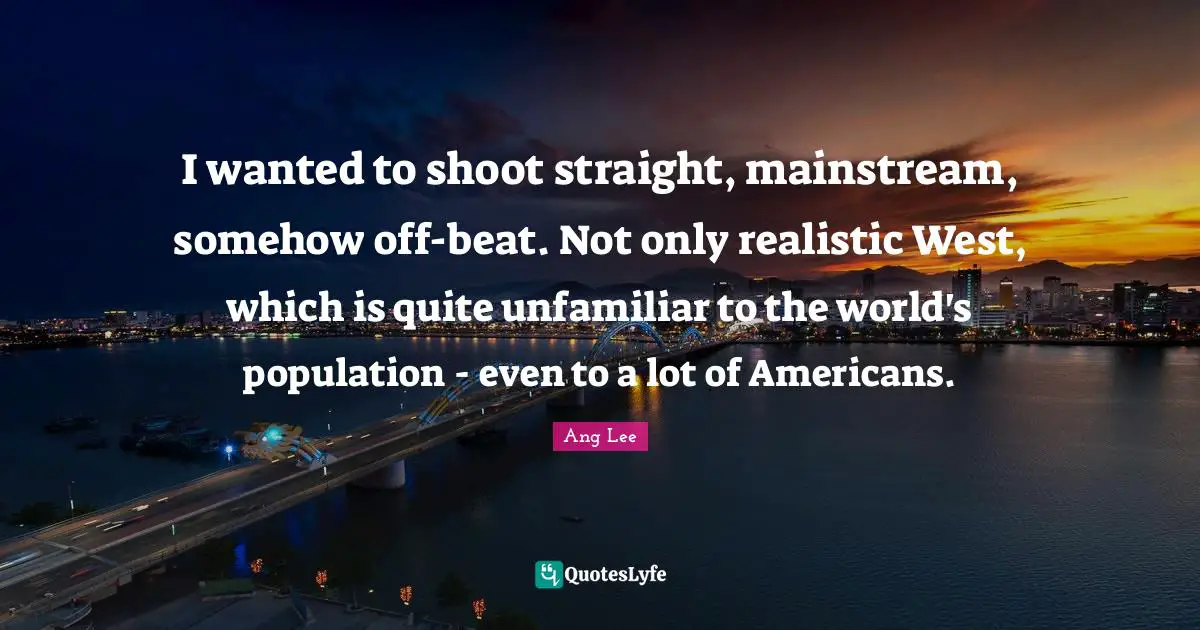 Ang Lee Quotes: "I wanted to shoot straight, mainstream, somehow off-beat. Not only realistic West, which is quite unfamiliar to the world's population - even to a lot of Americans."
