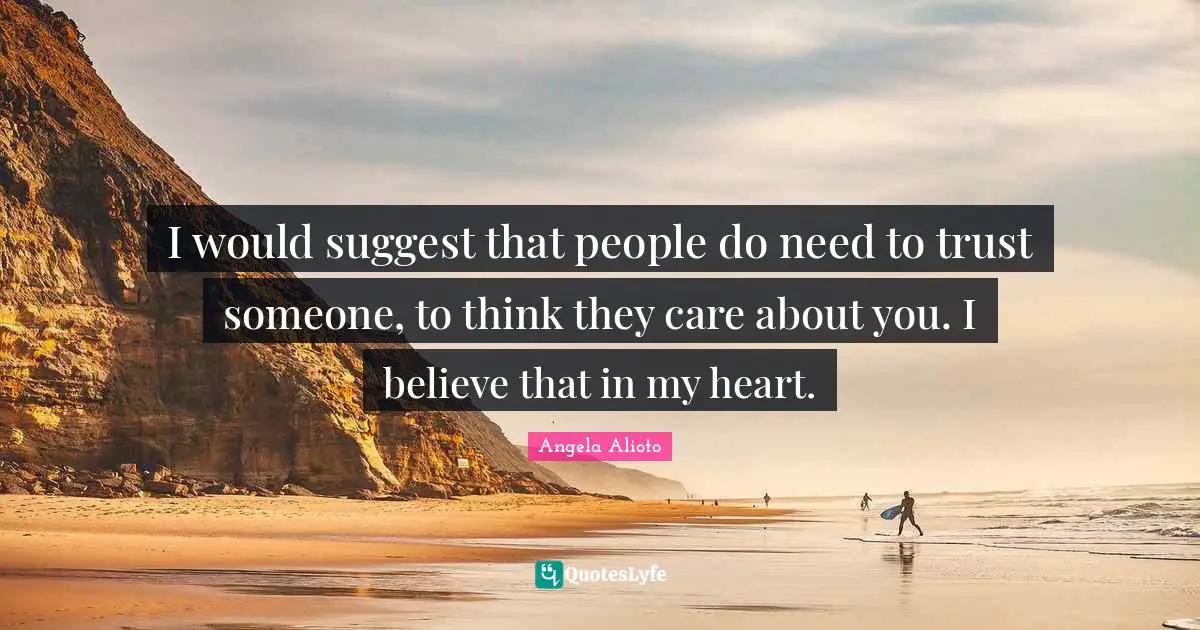 I would suggest that people do need to trust someone, to think they care about you. I believe that in my heart.