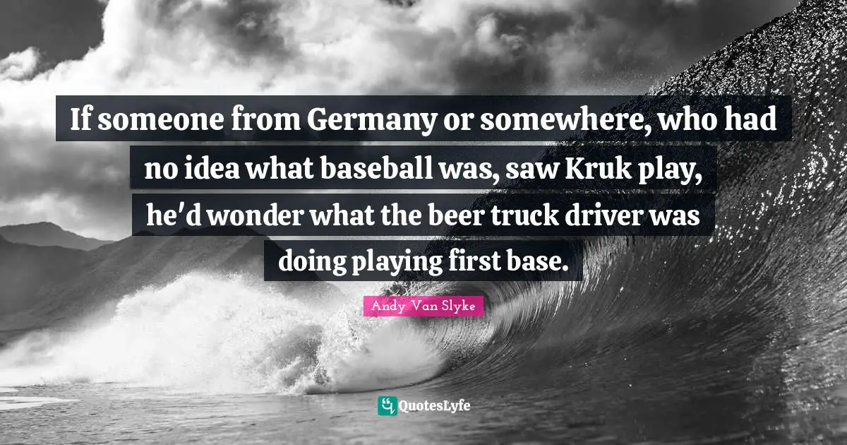 If someone from Germany or somewhere, who had no idea what baseball was, saw Kruk play, he'd wonder what the beer truck driver was doing playing first base.