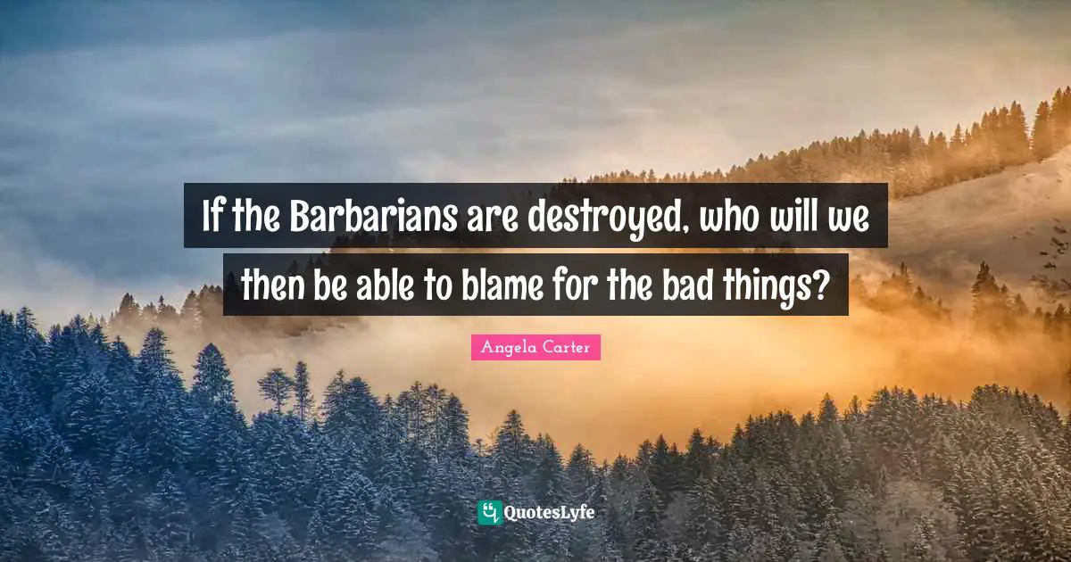 If the Barbarians are destroyed, who will we then be able to blame for the bad things?