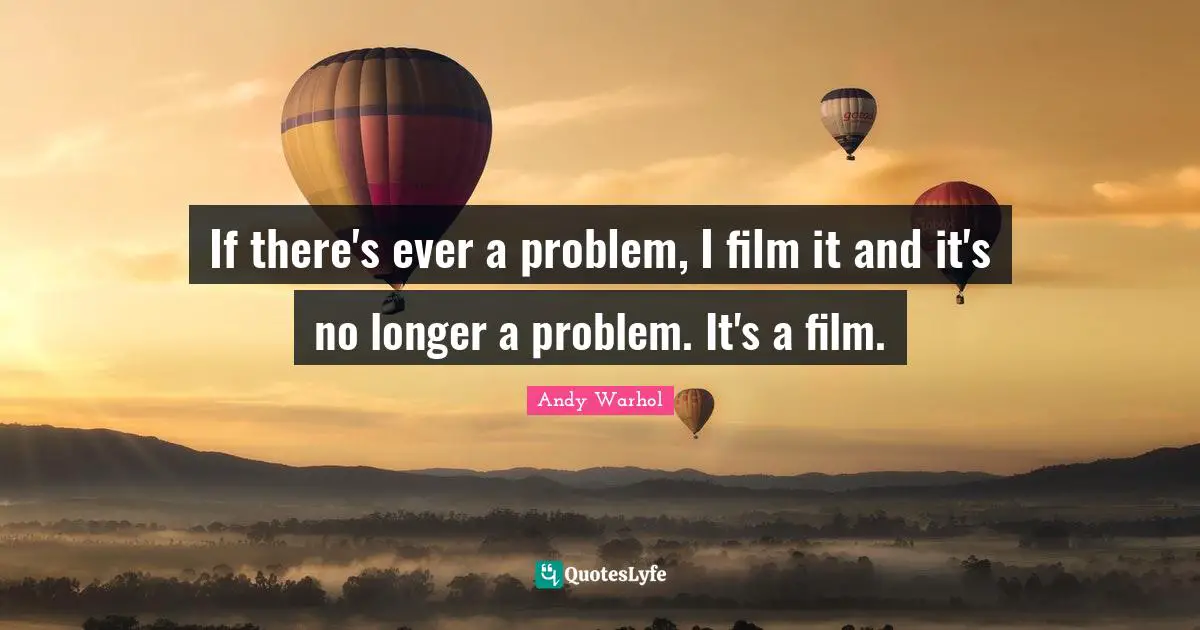 If there's ever a problem, I film it and it's no longer a problem. It's a film.